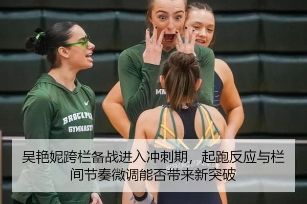 吴艳妮跨栏备战进入冲刺期，起跑反应与栏间节奏微调能否带来新突破